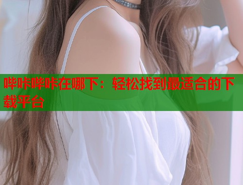 哔咔哔咔在哪下：轻松找到最适合的下载平台