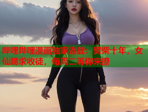 哔哩哔哩漫画独家连载：劈柴十年，女仙跪求收徒，每周二等你来撩
