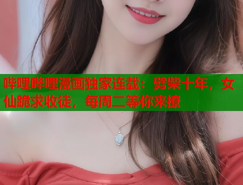 哔哩哔哩漫画独家连载：劈柴十年，女仙跪求收徒，每周二等你来撩