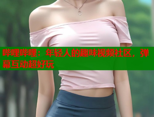 哔哩哔哩：年轻人的趣味视频社区，弹幕互动超好玩