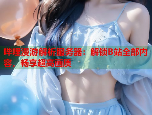 哔哩漫游解析服务器：解锁B站全部内容，畅享超高画质