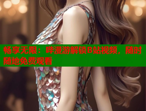 畅享无限：哔漫游解锁B站视频，随时随地免费观看