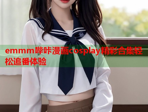 emmm哔咔漫画cosplay精彩合集轻松追番体验 emmm哔咔漫画cosplay精彩合集轻松追番体验