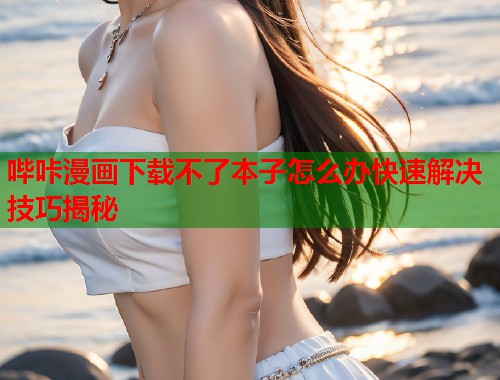 哔咔漫画下载不了本子怎么办快速解决技巧揭秘