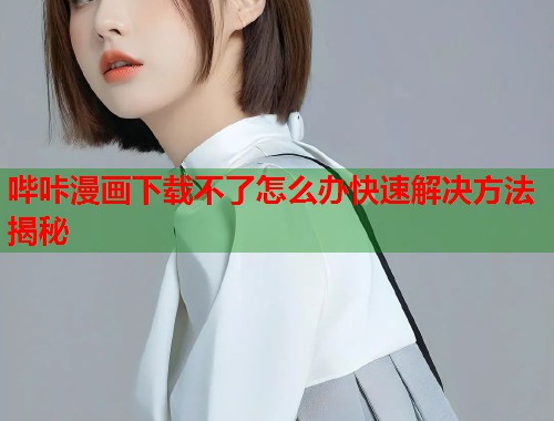 哔咔漫画下载不了怎么办快速解决方法揭秘