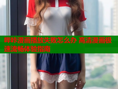 哔咔漫画播放失败怎么办 高清漫画极速流畅体验指南