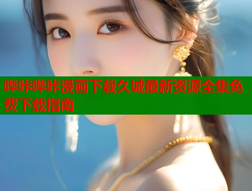 哔咔哔咔漫画下载久城最新资源全集免费下载指南
