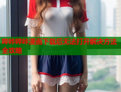 哔咔哔咔漫画下载后无法打开解决方法全攻略