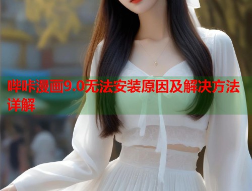 哔咔漫画9.0无法安装原因及解决方法详解