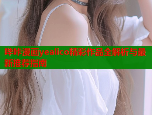 哔咔漫画yealico精彩作品全解析与最新推荐指南