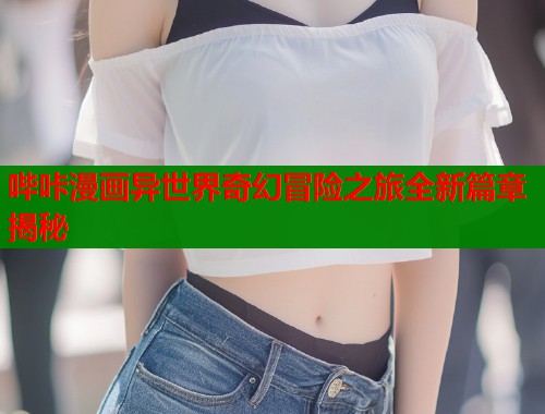 哔咔漫画异世界奇幻冒险之旅全新篇章揭秘