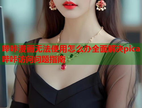 哔咔漫画无法使用怎么办全面解决pica哔咔访问问题指南
