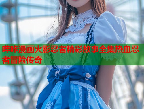 哔咔漫画火影忍者精彩故事全集热血忍者冒险传奇